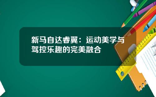 新马自达睿翼：运动美学与驾控乐趣的完美融合