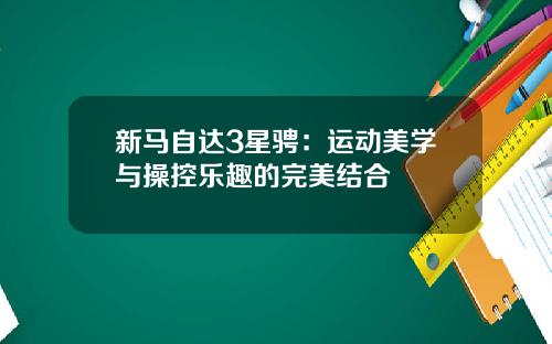 新马自达3星骋：运动美学与操控乐趣的完美结合