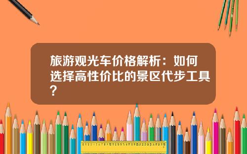 旅游观光车价格解析：如何选择高性价比的景区代步工具？