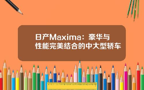 日产Maxima:豪华与性能完美结合的中大型轿车