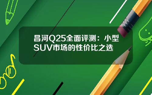 昌河Q25全面评测：小型SUV市场的性价比之选