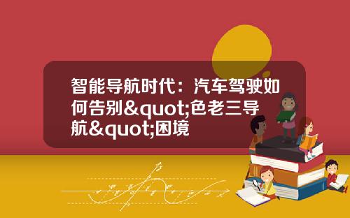智能导航时代：汽车驾驶如何告别"色老三导航"困境