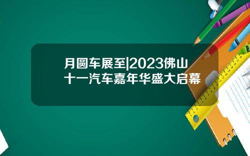 月圆车展至|2023佛山十一汽车嘉年华盛大启幕