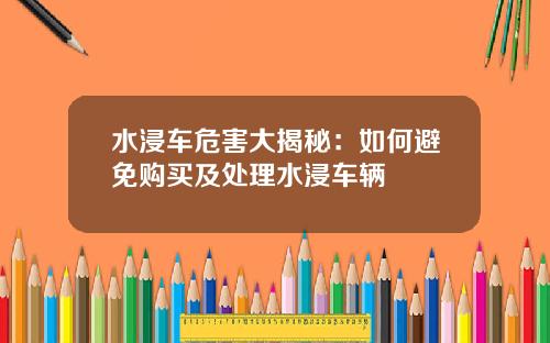 水浸车危害大揭秘:如何避免购买及处理水浸车辆