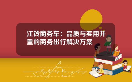 江铃商务车：品质与实用并重的商务出行解决方案