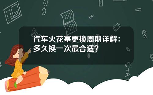 汽车火花塞更换周期详解：多久换一次最合适？