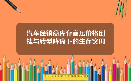 汽车经销商库存高压价格倒挂与转型阵痛下的生存突围