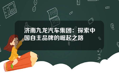 济南九龙汽车集团：探索中国自主品牌的崛起之路