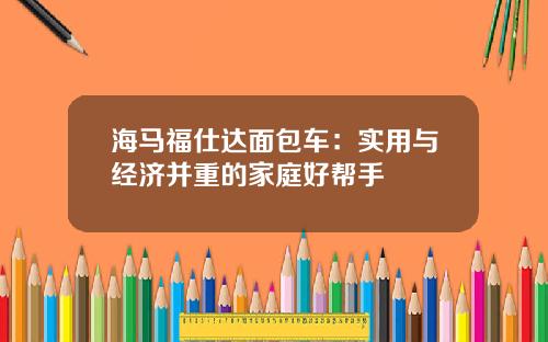 海马福仕达面包车：实用与经济并重的家庭好帮手