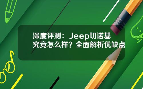深度评测：Jeep切诺基究竟怎么样？全面解析优缺点