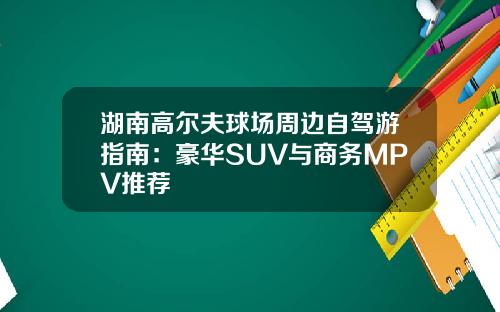 湖南高尔夫球场周边自驾游指南：豪华SUV与商务MPV推荐