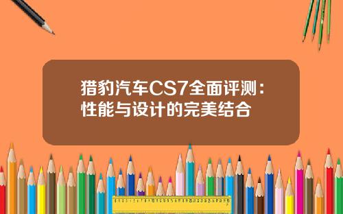 猎豹汽车CS7全面评测：性能与设计的完美结合