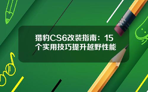 猎豹CS6改装指南：15个实用技巧提升越野性能