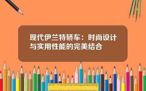 现代伊兰特轿车：时尚设计与实用性能的完美结合