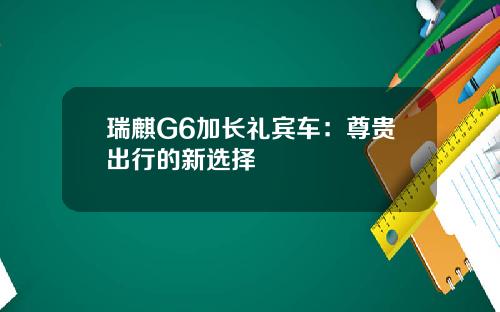 瑞麒G6加长礼宾车：尊贵出行的新选择