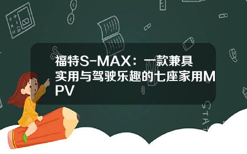 福特S-MAX：一款兼具实用与驾驶乐趣的七座家用MPV