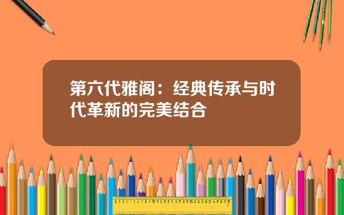 第六代雅阁：经典传承与时代革新的完美结合