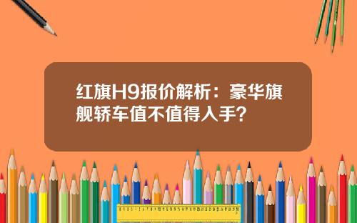 红旗H9报价解析：豪华旗舰轿车值不值得入手？