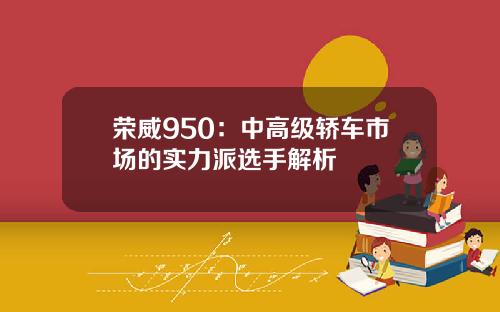 荣威950：中高级轿车市场的实力派选手解析