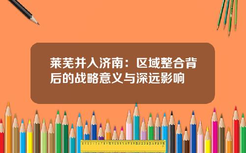 莱芜并入济南：区域整合背后的战略意义与深远影响