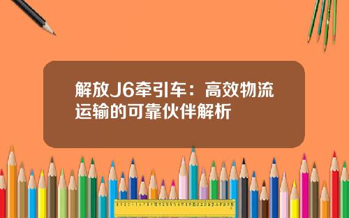 解放J6牵引车：高效物流运输的可靠伙伴解析