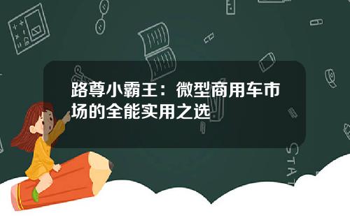 路尊小霸王：微型商用车市场的全能实用之选