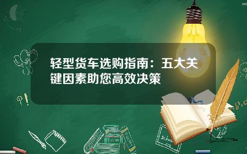 轻型货车选购指南：五大关键因素助您高效决策