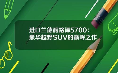 进口兰德酷路泽5700：豪华越野SUV的巅峰之作