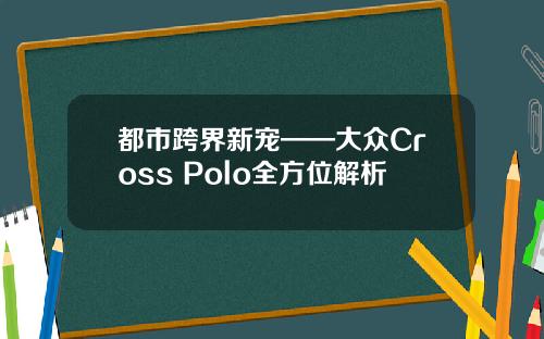 都市跨界新宠——大众Cross Polo全方位解析
