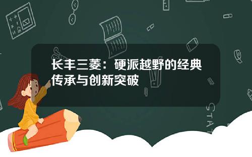长丰三菱:硬派越野的经典传承与创新突破