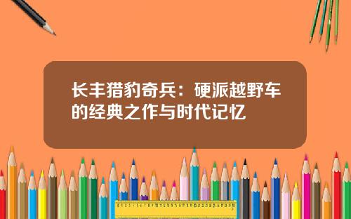 长丰猎豹奇兵：硬派越野车的经典之作与时代记忆