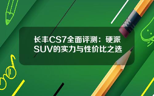 长丰CS7全面评测：硬派SUV的实力与性价比之选