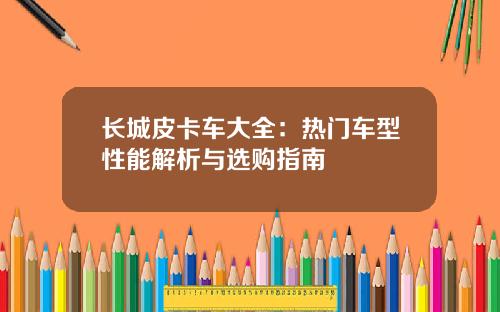 长城皮卡车大全：热门车型性能解析与选购指南