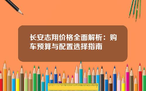 长安志翔价格全面解析：购车预算与配置选择指南