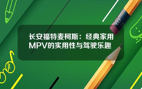 长安福特麦柯斯：经典家用MPV的实用性与驾驶乐趣