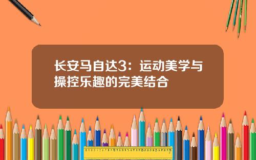 长安马自达3：运动美学与操控乐趣的完美结合