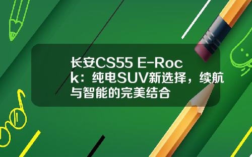 长安CS55 E-Rock：纯电SUV新选择，续航与智能的完美结合