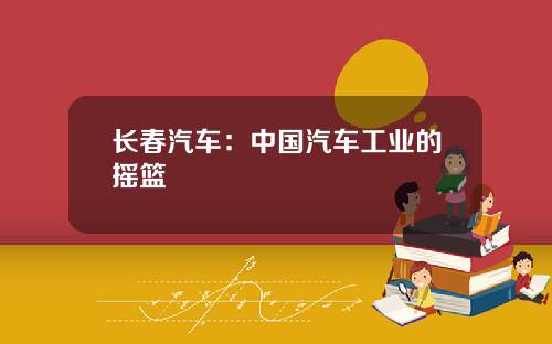 长春汽车：中国汽车工业的摇篮