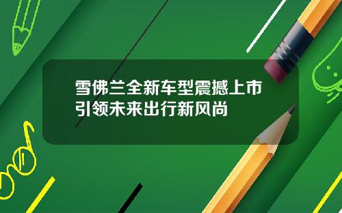 雪佛兰全新车型震撼上市 引领未来出行新风尚