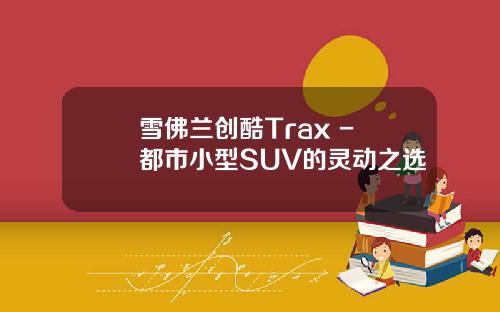 雪佛兰创酷Trax - 都市小型SUV的灵动之选
