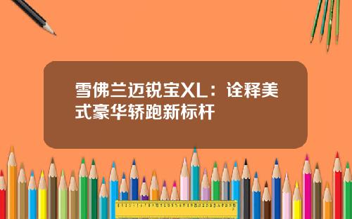 雪佛兰迈锐宝XL：诠释美式豪华轿跑新标杆