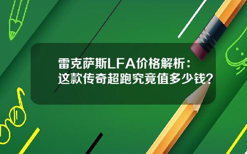 雷克萨斯LFA价格解析:这款传奇超跑究竟值多少钱?