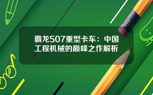 霸龙507重型卡车:中国工程机械的巅峰之作解析
