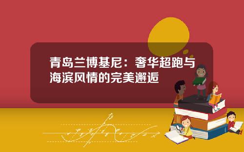 青岛兰博基尼:奢华超跑与海滨风情的完美邂逅