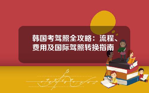 韩国考驾照全攻略:流程、费用及国际驾照转换指南