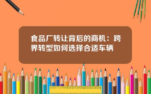 食品厂转让背后的商机：跨界转型如何选择合适车辆