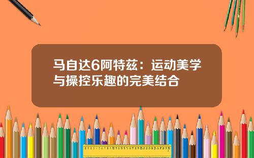 马自达6阿特兹：运动美学与操控乐趣的完美结合