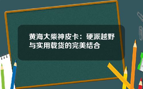 黄海大柴神皮卡：硬派越野与实用载货的完美结合
