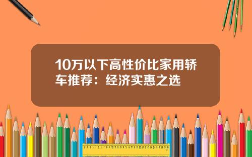 10万以下高性价比家用轿车推荐:经济实惠之选