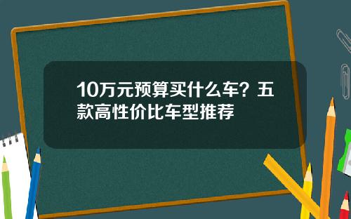 10万元预算买什么车？五款高性价比车型推荐